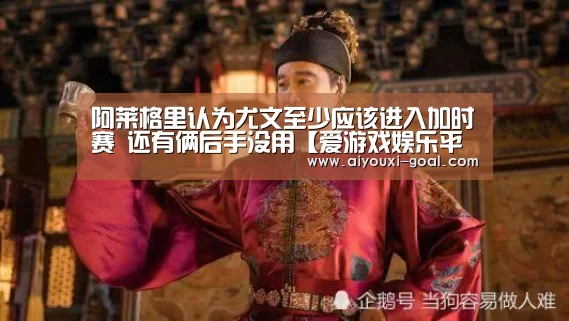 阿莱格里认为尤文至少应该进入加时赛 还有俩后手没用【爱游戏娱乐平台】(图2) 爱游戏真人平台
